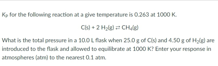 Kp for the following reaction at a give temperature is 0.263 at 1000 K.
C(s) + 2 H₂(g) CH4(g)
What is the total pressure in a 10.0 L flask when 25.0 g of C(s) and 4.50 g of H₂(g) are
introduced to the flask and allowed to equilibrate at 1000 K? Enter your response in
atmospheres (atm) to the nearest 0.1 atm.