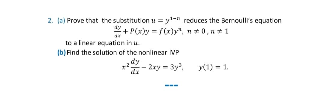 2. (a) Prove that the substitution u = y¹-n reduces the Bernoulli's equation
dy
·+ P(x)y = f(x)y", n ‡ 0,n ‡ 1
dx
to a linear equation in u.
(b) Find the solution of the nonlinear IVP
dy
dx
x².
-
2xy = 3y³,
===
y(1) = 1.