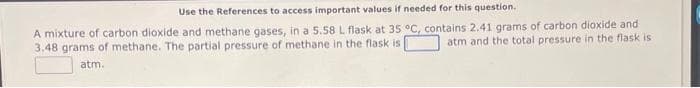 Use the References to access important values if needed for this question.
A mixture of carbon dioxide and methane gases, in a 5.58 L flask at 35 °C, contains 2.41 grams of carbon dioxide and
atm and the total pressure in the flask is
3.48 grams of methane. The partial pressure of methane in the flask is
atm.