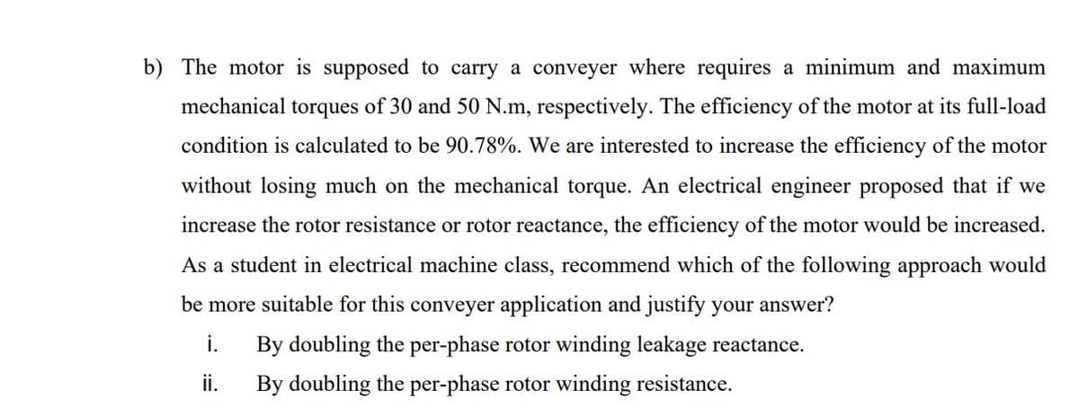 b) The motor is supposed to carry a conveyer where requires a minimum and maximum
mechanical torques of 30 and 50 N.m, respectively. The efficiency of the motor at its full-load
condition is calculated to be 90.78%. We are interested to increase the efficiency of the motor
without losing much on the mechanical torque. An electrical engineer proposed that if we
increase the rotor resistance or rotor reactance, the efficiency of the motor would be increased.
As a student in electrical machine class, recommend which of the following approach would
be more suitable for this conveyer application and justify your answer?
i.
By doubling the per-phase rotor winding leakage reactance.
ii.
By doubling the per-phase rotor winding resistance.
