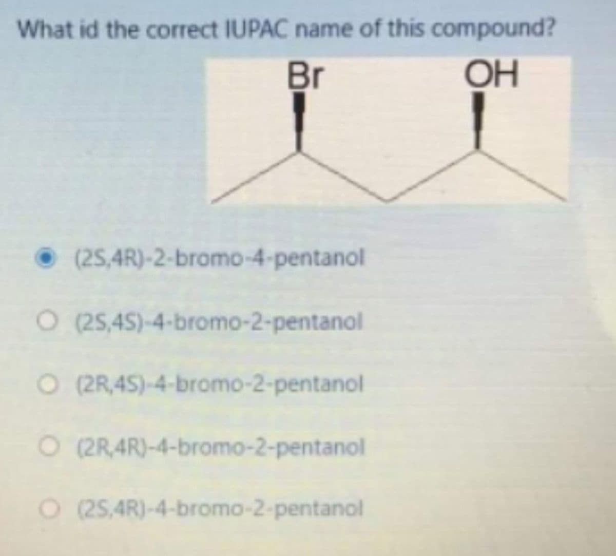 What id the correct IUPAC name of this compound?
Br
OH
• (25,4R)-2-bromo-4-pentanol
O (25,45)-4-bromo-2-pentanol
O (2R,45)-4-bromo-2-pentanol
O (2R,4R)-4-bromo-2-pentanol
O 25,4R)-4-bromo-2-pentanol
