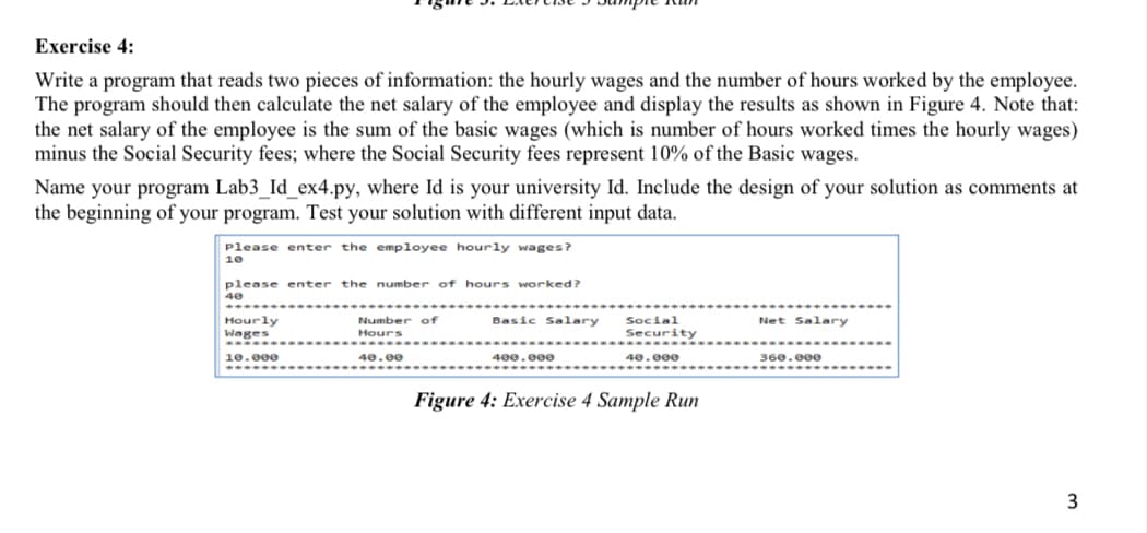 Exercise 4:
Write a program that reads two pieces of information: the hourly wages and the number of hours worked by the employee.
The program should then calculate the net salary of the employee and display the results as shown in Figure 4. Note that:
the net salary of the employee is the sum of the basic wages (which is number of hours worked times the hourly wages)
minus the Social Security fees; where the Social Security fees represent 10% of the Basic wages.
Name your program Lab3_Id_ex4.py, where Id is your university Id. Include the design of your solution as comments at
the beginning of your program. Test your solution with different input data.
Please enter the employee hourly wages?
10
please enter the number of hours worked?
Basic Salary
Social
Security
Net Salary
Hourly
Wages
Number of
Hours
...
1e.000
40.00
400.000
40.e00e
360.000
Figure 4: Exercise 4 Sample Run
3
