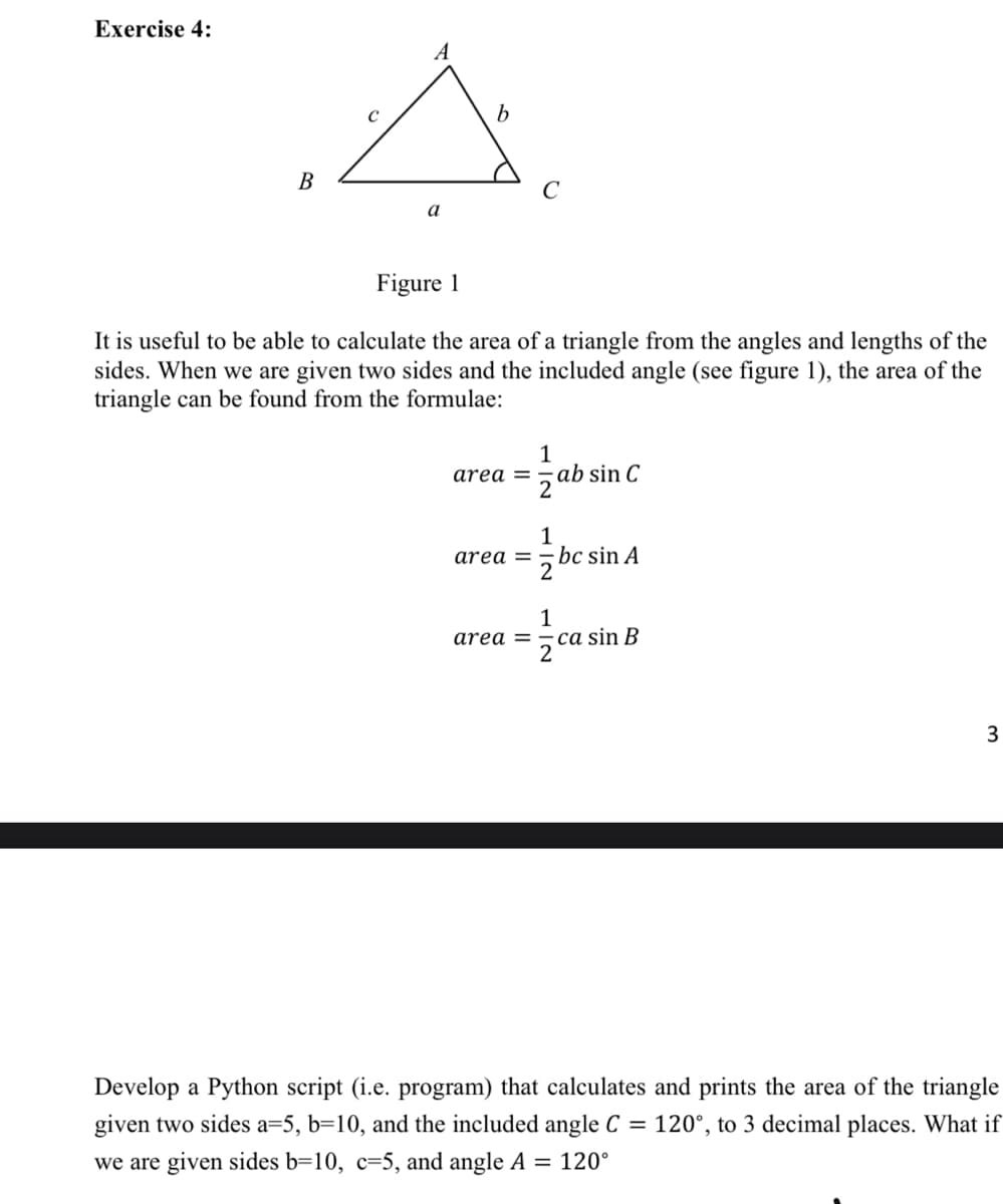 Exercise 4:
A
В
a
Figure 1
It is useful to be able to calculate the area of a triangle from the angles and lengths of the
sides. When we are given two sides and the included angle (see figure 1), the area of the
triangle can be found from the formulae:
1
area =
5ab sin C
bc sin A
2
area =
1
ca sin B
2
area =
3
Develop a Python script (i.e. program) that calculates and prints the area of the triangle
given two sides a=5, b=10, and the included angle C = 120°, to 3 decimal places. What if
we are given sides b=10, c=5, and angle A = 120°

