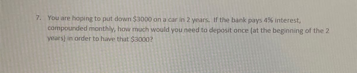 7. You are hoping to put down $3000 on a car in 2 years. If the bank pays 4% interest,
compounded monthly, how much would you need to deposit once (at the beginning of the 2
years) in order to have that $3000?
