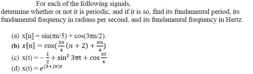 For each of the following signals,
determine whether or not it is periodic, and if it is so, find its fundamental period, its
fundamental frequency in radians per second, and its fundamental frequency in Hertz.
(a) x[n] = sin(an/5) + cos(3an/2).
(b) x[n] = cos((n + 2) +)
(c) x(t) = -÷+ sin? 3nt + cos
(d) x() — е(3+ jп)t
4
nt
+ sin? 3t + cos-
4
4
= - -
2
