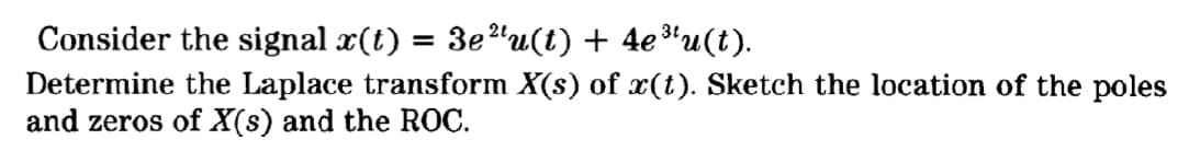 Consider the signal x(t) = 3e"u(t) + 4e*u(t).
Determine the Laplace transform X(s) of x(t). Sketch the location of the poles
and zeros of X(s) and the ROC.
