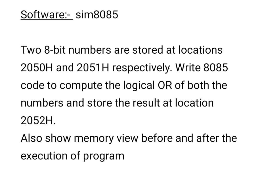 Software:- sim8085
Two 8-bit numbers are stored at locations
2050H and 2051H respectively. Write 8085
code to compute the logical OR of both the
numbers and store the result at location
2052H.
Also show memory view before and after the
execution of program
