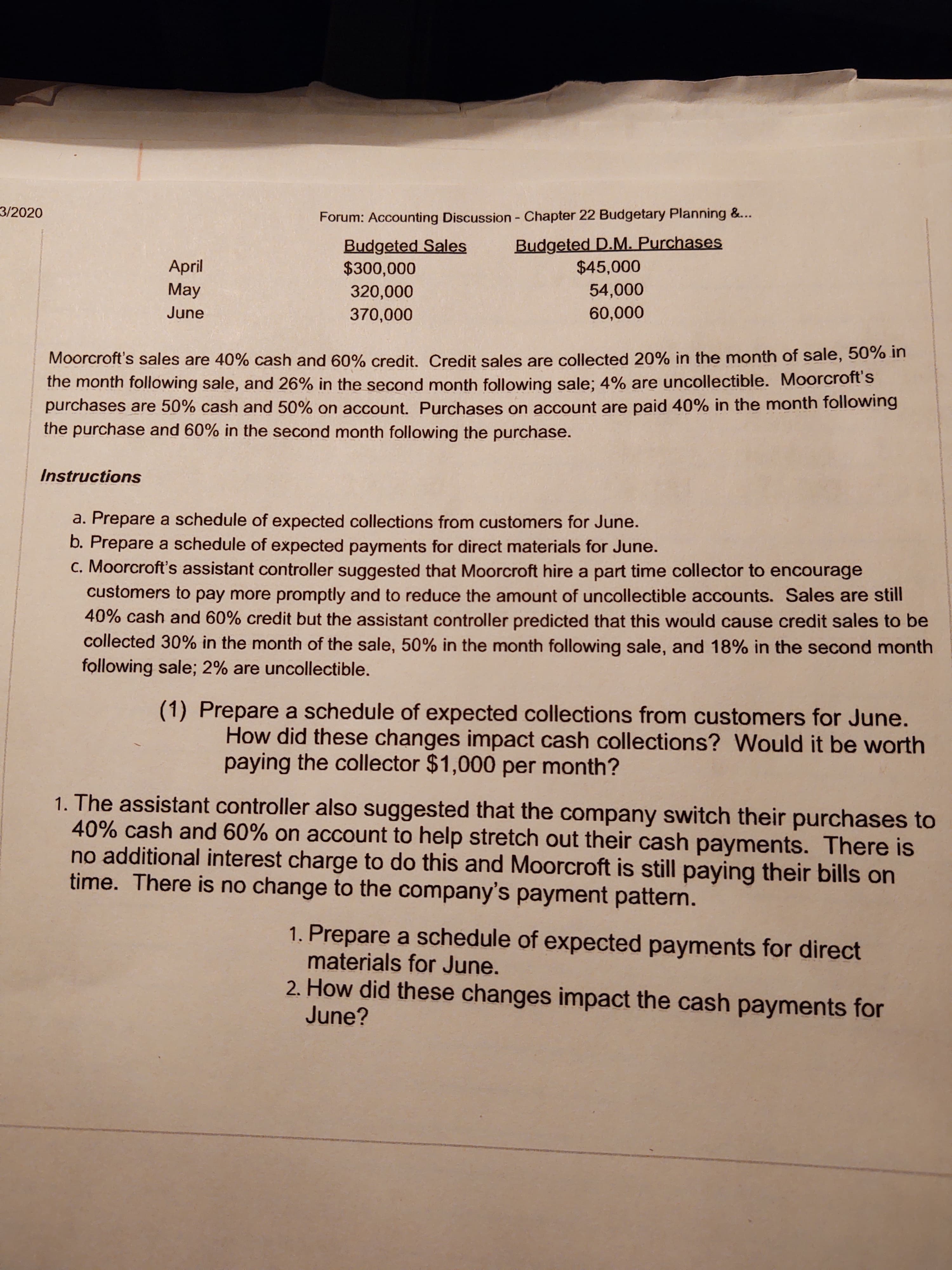3/2020
Forum: Accounting Discussion - Chapter 22 Budgetary Planning &...
Budgeted Sales
$300,000
Budgeted D.M. Purchases
$45,000
April
May
320,000
54,000
June
370,000
60,000
Moorcroft's sales are 40% cash and 60% credit, Credit sales are collected 20% in the month of sale, 50% in
the month following sale, and 26% in the second month following sale; 4% are uncollectible. Moorcroft's
purchases are 50% cash and 50% on account. Purchases on account are paid 40% in the month following
the purchase and 60% in the second month following the purchase.
Instructions
a. Prepare a schedule of expected collections from customers for June.
b. Prepare a schedule of expected payments for direct materials for June.
c. Moorcroft's assistant controller suggested that Moorcroft hire a part time collector to encourage
customers to pay more promptly and to reduce the amount of uncollectible accounts. Sales are still
40% cash and 60% credit but the assistant controller predicted that this would cause credit sales to be
collected 30% in the month of the sale, 50% in the month following sale, and 18% in the second month
following sale; 2% are uncollectible.
(1) Prepare a schedule of expected collections from customers for June.
How did these changes impact cash collections? Would it be worth
paying the collector $1,000 per month?
1. The assistant controller also suggested that the company switch their purchases to
40% cash and 60% on account to help stretch out their cash payments. There is
no additional interest charge to do this and Moorcroft is still paying their bills on
time. There is no change to the company's payment pattern.
1. Prepare a schedule of expected payments for direct
materials for June.
2. How did these changes impact the cash payments for
June?
