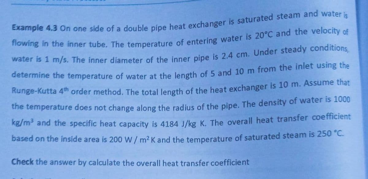 Example 4.3 On one side of a double pipe heat exchanger is saturated steam and water is
flowing in the inner tube. The temperature of entering water is 20°C and the velocity of
water is 1 m/s. The inner diameter of the inner pipe is 2.4 cm. Under steady conditions,
determine the temperature of water at the length of 5 and 10 m from the inlet using the
Runge-Kutta 4th order method. The total length of the heat exchanger is 10 m. Assume that
the temperature does not change along the radius of the pipe. The density of water is 1000
kg/m² and the specific heat capacity is 4184 J/kg K. The overall heat transfer coefficient
based on the inside area is 200 W/ m² K and the temperature of saturated steam is 250 °
Check the answer by calculate the overall heat transfer coefficient