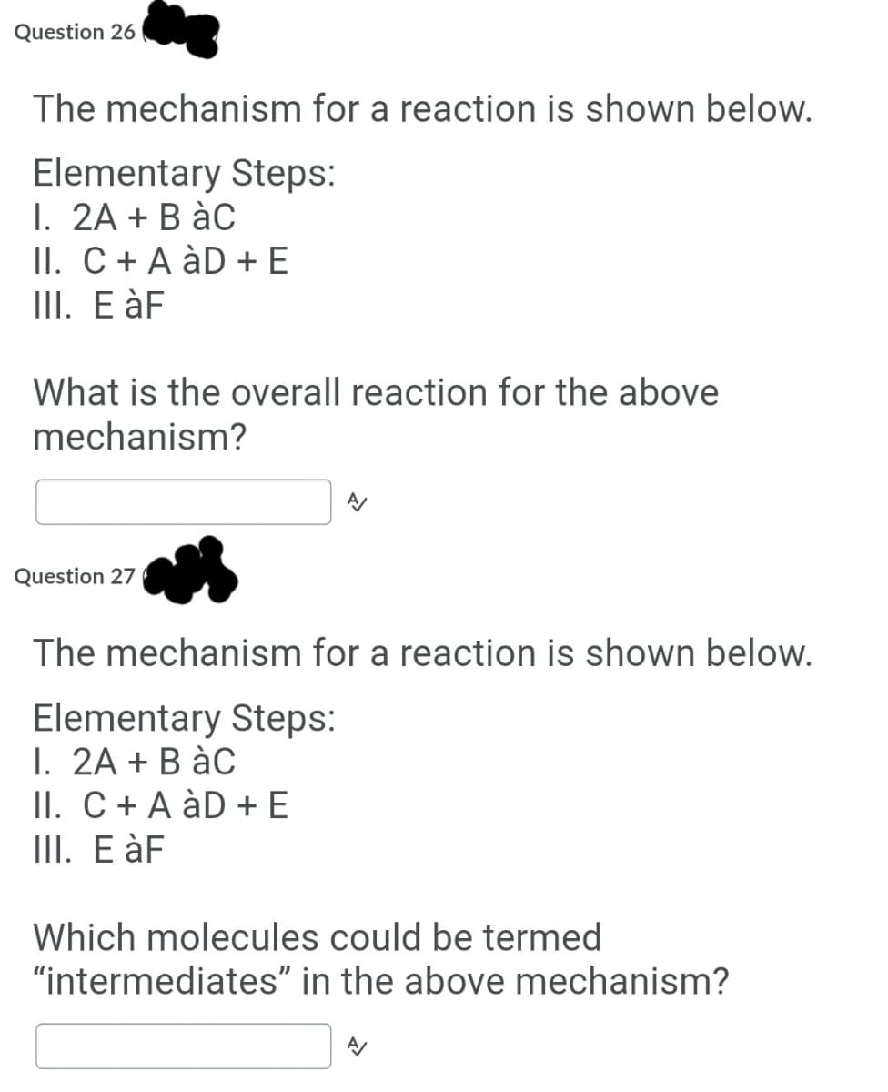 Question 26
The mechanism for a reaction is shown below.
Elementary Steps:
I. 2A + B àC
II. C + A àD + E
III. E àF
What is the overall reaction for the above
mechanism?
Question 27
The mechanism for a reaction is shown below.
Elementary Steps:
1. 2A + B àC
II. C+ A àD + E
III. E àF
Which molecules could be termed
"intermediates" in the above mechanism?
