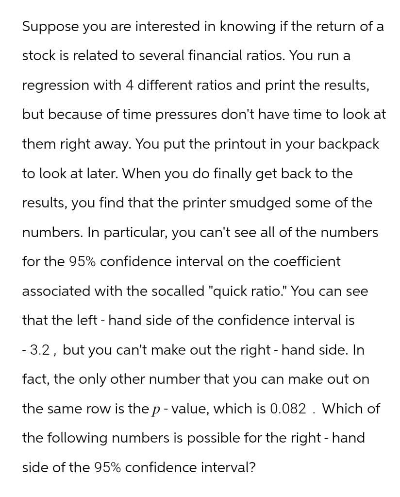 Suppose you are interested in knowing if the return of a
stock is related to several financial ratios. You run a
regression with 4 different ratios and print the results,
but because of time pressures don't have time to look at
them right away. You put the printout in your backpack
to look at later. When you do finally get back to the
results, you find that the printer smudged some of the
numbers. In particular, you can't see all of the numbers
for the 95% confidence interval on the coefficient
associated with the socalled "quick ratio." You can see
that the left-hand side of the confidence interval is
- 3.2, but you can't make out the right-hand side. In
fact, the only other number that you can make out on
the same row is the p-value, which is 0.082. Which of
the following numbers is possible for the right-hand
side of the 95% confidence interval?