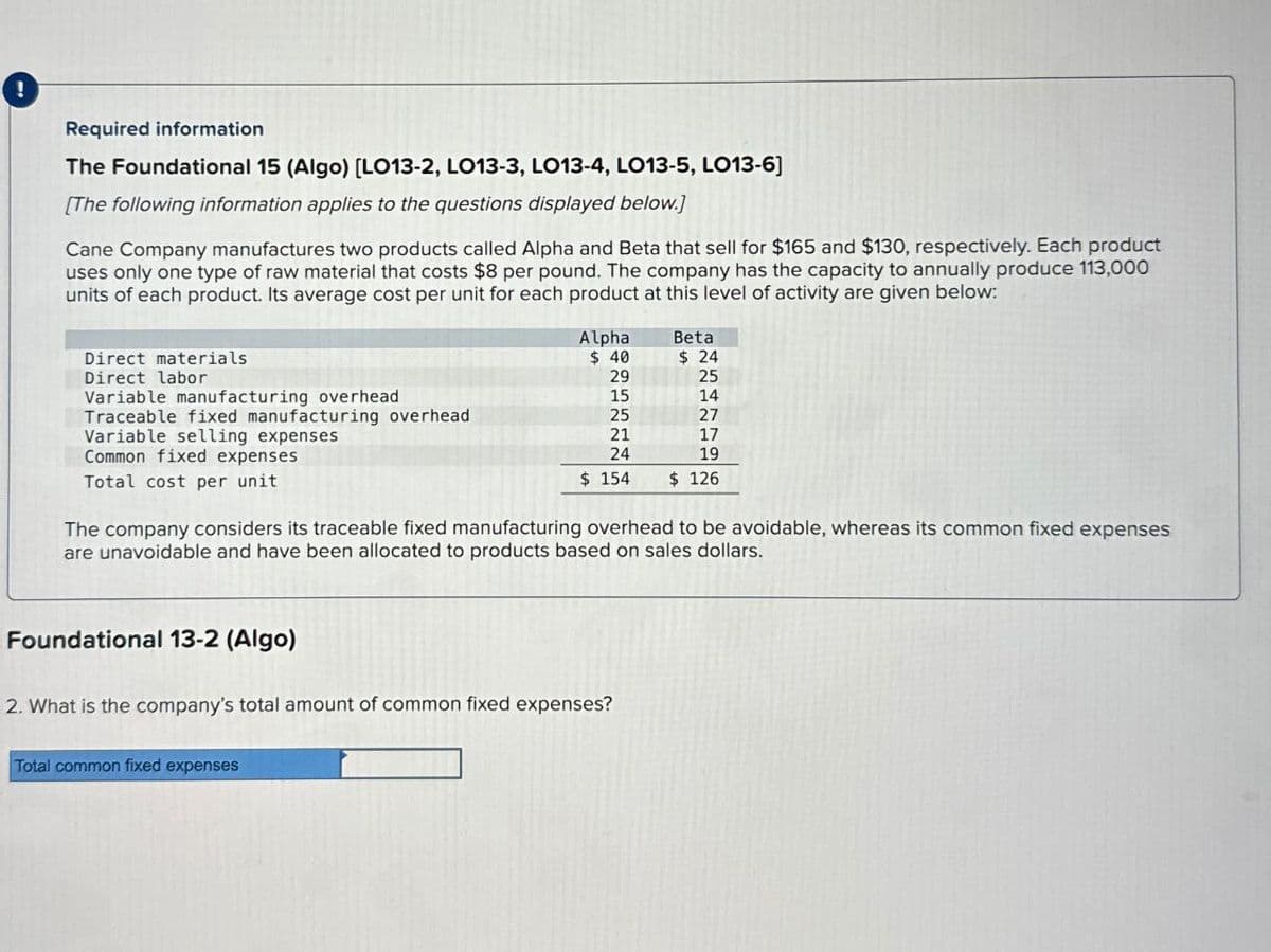 !
Required information
The Foundational 15 (Algo) [LO13-2, LO13-3, LO13-4, LO13-5, LO13-6]
[The following information applies to the questions displayed below.]
Cane Company manufactures two products called Alpha and Beta that sell for $165 and $130, respectively. Each product
uses only one type of raw material that costs $8 per pound. The company has the capacity to annually produce 113,000
units of each product. Its average cost per unit for each product at this level of activity are given below:
Direct materials
Direct labor
Variable manufacturing overhead
Traceable fixed manufacturing overhead
Variable selling expenses
Common fixed expenses
Total cost per unit
Alpha
$ 40
Beta
$ 24
29
25
15
14
25
27
21
17
24
19
$ 154
$ 126
The company considers its traceable fixed manufacturing overhead to be avoidable, whereas its common fixed expenses
are unavoidable and have been allocated to products based on sales dollars.
Foundational 13-2 (Algo)
2. What is the company's total amount of common fixed expenses?
Total common fixed expenses