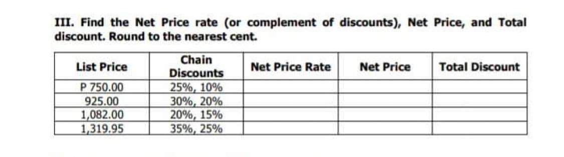III. Find the Net Price rate (or complement of discounts), Net Price, and Total
discount. Round to the nearest cent.
Chain
Discounts
List Price
P 750.00
925.00
1,082.00
1,319.95
Net Price Rate
Net Price
Total Discount
25%, 10%
30%, 20%
20%, 15%
35%, 25%
