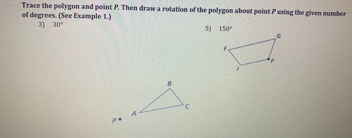 Trace the polygon and point P. Then draw a rotation of the polygon about point P using the given number
of degrees. (See Example 1.)
3) 30°
P.
A
B
C
5) 150°
F
P
G