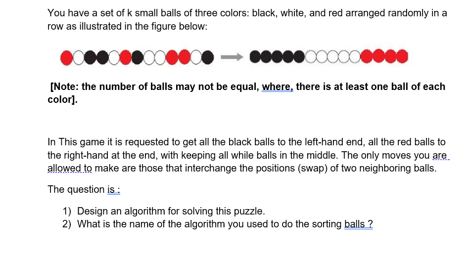You have a set of k small balls of three colors: black, white, and red arranged randomly in a
row as illustrated in the figure below:
[Note: the number of balls may not be equal, where, there is at least one ball of each
color].
In This game it is requested to get all the black balls to the left-hand end, all the red balls to
the right-hand at the end, with keeping all while balls in the middle. The only moves you are
allowed to make are those that interchange the positions (swap) of two neighboring balls.
The question is :
1) Design an algorithm for solving this puzzle.
2) What is the name of the algorithm you used to do the sorting balls ?
