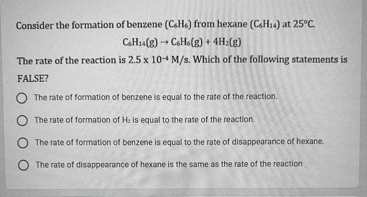 Consider the formation of benzene (C6H6) from hexane (C6H14) at 25°C.
C6H14(g) → C6H6(g) + 4H2(g)
The rate of the reaction is 2.5 x 10-4 M/s. Which of the following statements is
FALSE?
The rate of formation of benzene is equal to the rate of the reaction.
O The rate of formation of H2 is equal to the rate of the reaction.
The rate of formation of benzene is equal to the rate of disappearance of hexane.
The rate of disappearance of hexane is the same as the rate of the reaction
