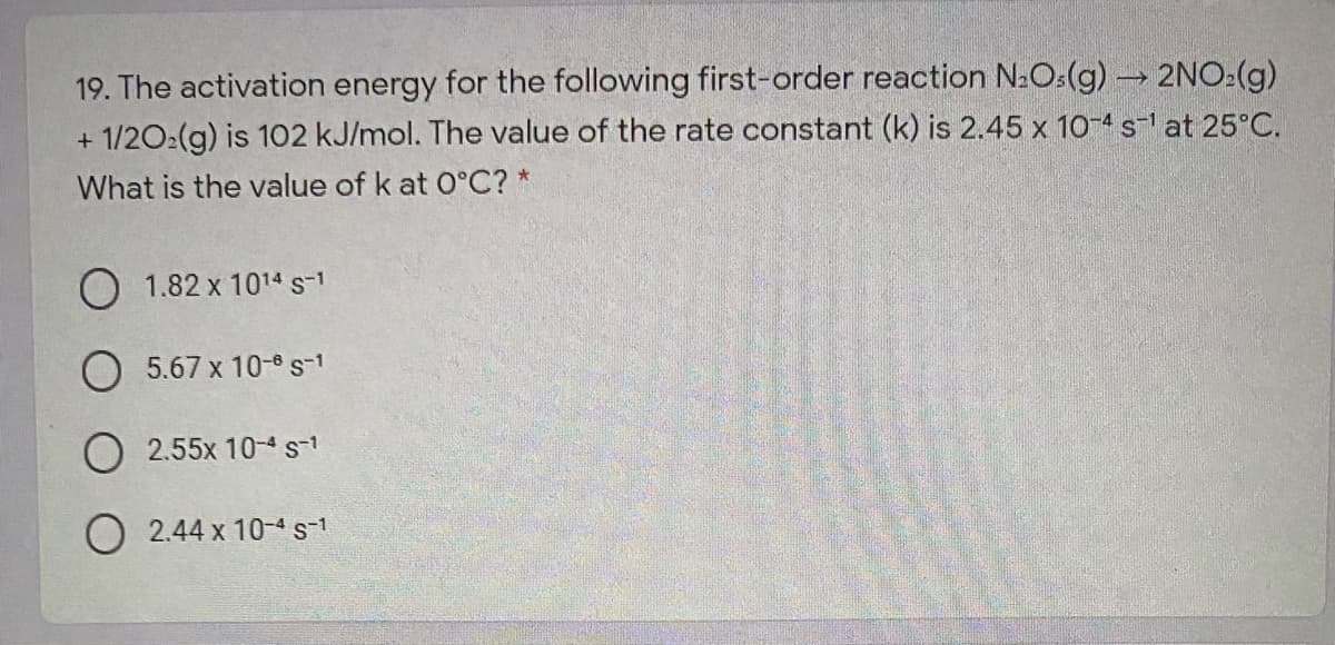 19. The activation energy for the following first-order reaction N:O:(g) 2NO:(g)
+ 1/202(g) is 102 kJ/mol. The value of the rate constant (k) is 2.45 x 10-4 s at 25°C.
What is the value of k at 0°C? *
O 1.82 x 1014s-1
O 5.67 x 10-6s-1
O 2.55x 10-4st
O 2.44 x 10-4s-1
