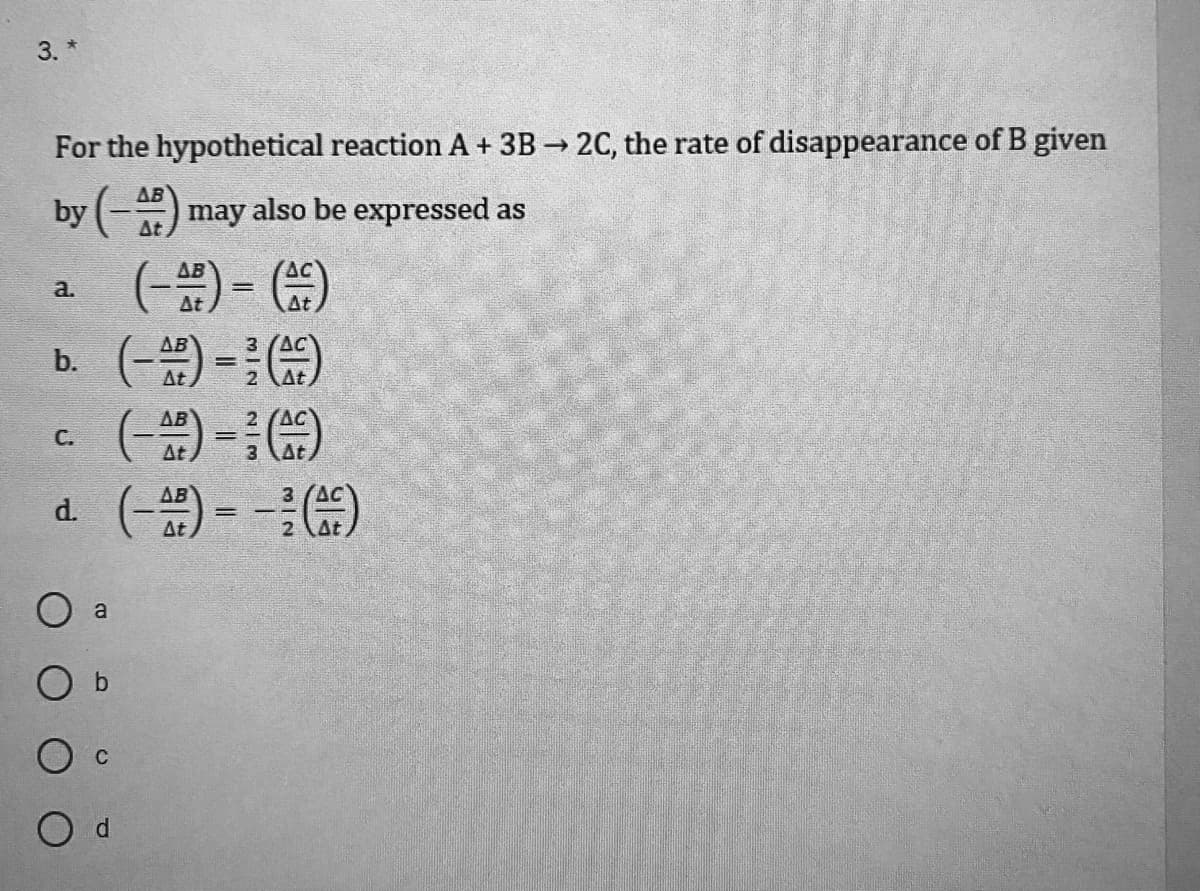 3. *
For the hypothetical reaction A + 3B → 2C, the rate of disappearance of B given
AB
by (-) may also be expressed as
At
AB
AC
a.
At
At
b.
%3D
At
2 At
AB
C.
At
AB
d () - G)
At
2 At
O a
O b
O d

