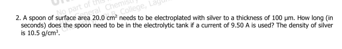 No part of th
eneral Chemis
2. A spoon of surface area 20.0 cm² needs to be electroplated with silver to a thickness of 100 µm. How long (in
seconds) does the spoon need to be in the electrolytic tank if a current of 9.50 A is used? The density of silver
is 10.5 g/cm³.
College, La
