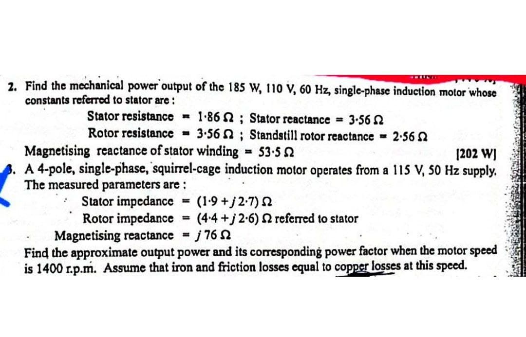 2. Find the mechanical power output of the 185 w, 110 V, 60 Hz, single-phase induction motor whose
constants referred to stator are :
Stator resistance = 1-86 2; Stator reactance = 3-56 2
Rotor resistance
3-56 N; Standstill rotor reactance
2:56 2
Magnetising reactance of stator winding
A 4-pole, single-phase, squirrel-cage induction motor operates from a 115 V, 50 Hz supply.
The measured parameters are :
53-5 2
[202 WI
Stator impedance
Rotor impedance
(1-9 +j2-7) 2
(4.4+j 2-6) 2 referred to stator
%3D
%3D
Magnetising reactance =
Find the approximate output power and its corresponding power factor when the motor speed
is 1400 r.p.m. Assume that iron and friction losses equal to copper losses at this speed.
