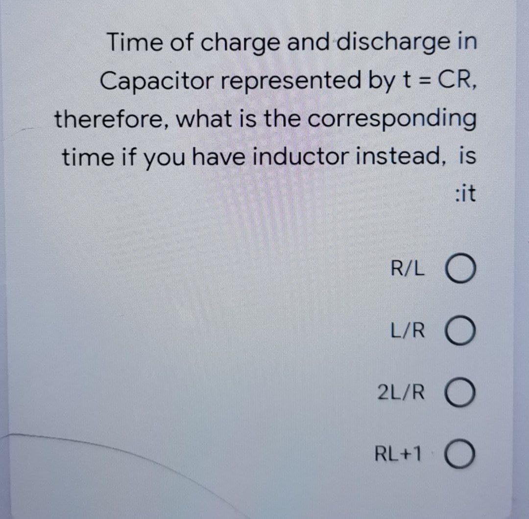 Time of charge and discharge in
Capacitor represented by t = CR,
%3D
therefore, what is the corresponding
time if you have inductor instead, is
:it
R/L O
L/R O
2L/R O
RL+1 O
