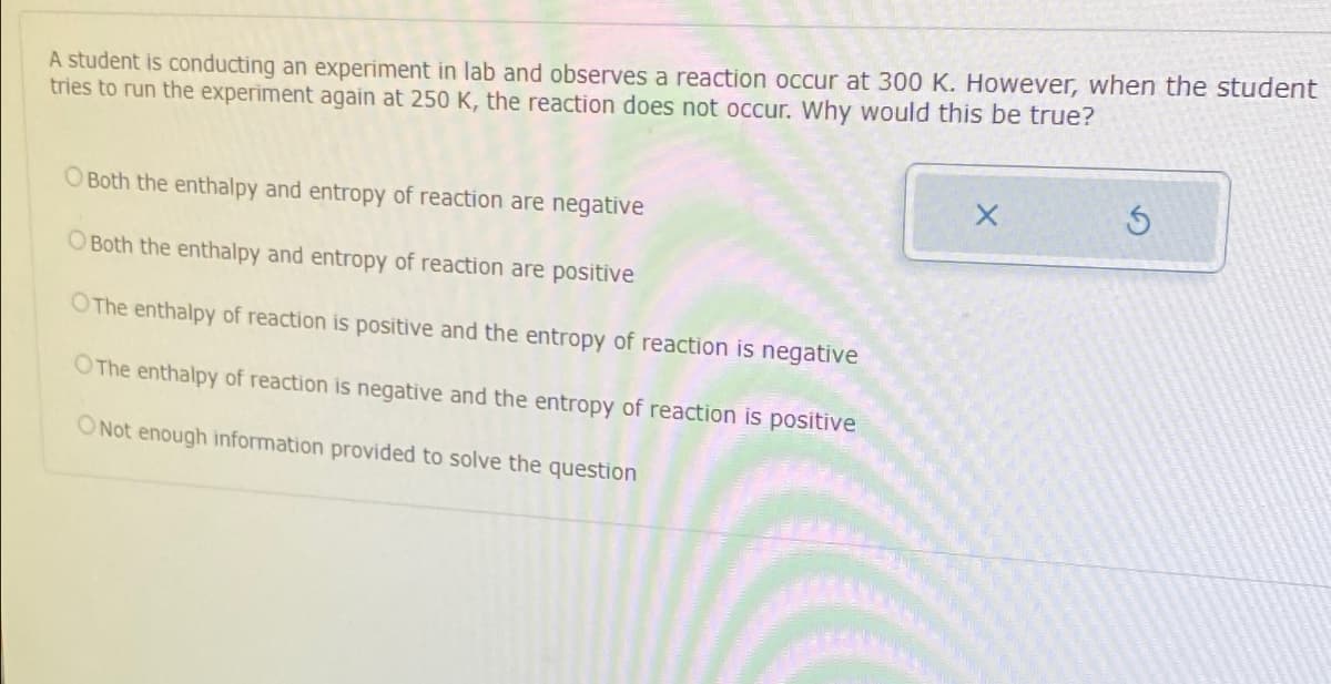 A student is conducting an experiment in lab and observes a reaction occur at 300 K. However, when the student
tries to run the experiment again at 250 K, the reaction does not occur. Why would this be true?
O Both the enthalpy and entropy of reaction are negative
O Both the enthalpy and entropy of reaction are positive
OThe enthalpy of reaction is positive and the entropy of reaction is negative
OThe enthalpy of reaction is negative and the entropy of reaction is positive
O Not enough information provided to solve the question
X
5