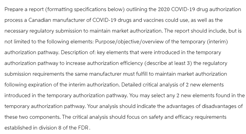Prepare a report (formatting specifications below) outlining the 2020 COVID-19 drug authorization
process a Canadian manufacturer of COVID-19 drugs and vaccines could use, as well as the
necessary regulatory submission to maintain market authorization. The report should include, but is
not limited to the following elements: Purpose/objective/overview of the temporary (interim)
authorization pathway. Description of: key elements that were introduced in the temporary
authorization pathway to increase authorization efficiency (describe at least 3) the regulatory
submission requirements the same manufacturer must fulfill to maintain market authorization
following expiration of the interim authorization. Detailed critical analysis of 2 new elements
introduced in the temporary authorization pathway. You may select any 2 new elements found in the
temporary authorization pathway. Your analysis should indicate the advantages of disadvantages of
these two components. The critical analysis should focus on safety and efficacy requirements
established in division 8 of the FDR.