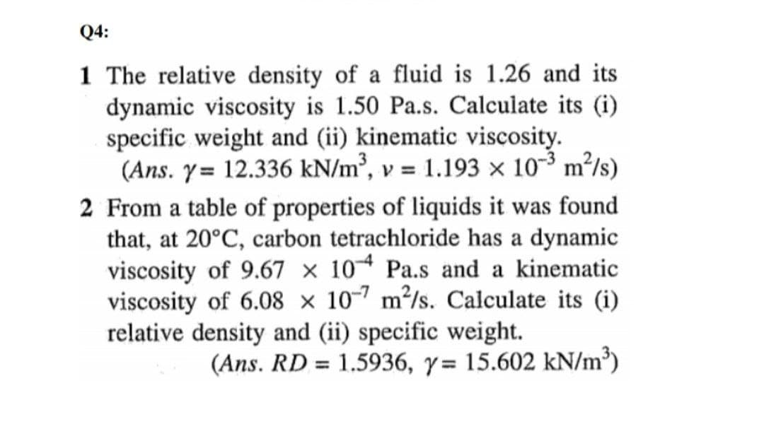 Q4:
1 The relative density of a fluid is 1.26 and its
dynamic viscosity is 1.50 Pa.s. Calculate its (i)
specific weight and (ii) kinematic viscosity.
(Ans. y= 12.336 kN/m², v = 1.193 x 10-3 m²/s)
2 From a table of properties of liquids it was found
that, at 20°C, carbon tetrachloride has a dynamic
viscosity of 9.67 × 10* Pa.s and a kinematic
viscosity of 6.08 × 10-7 m²/s. Calculate its (i)
relative density and (ii) specific weight.
(Ans. RD = 1.5936, y= 15.602 kN/m³)
