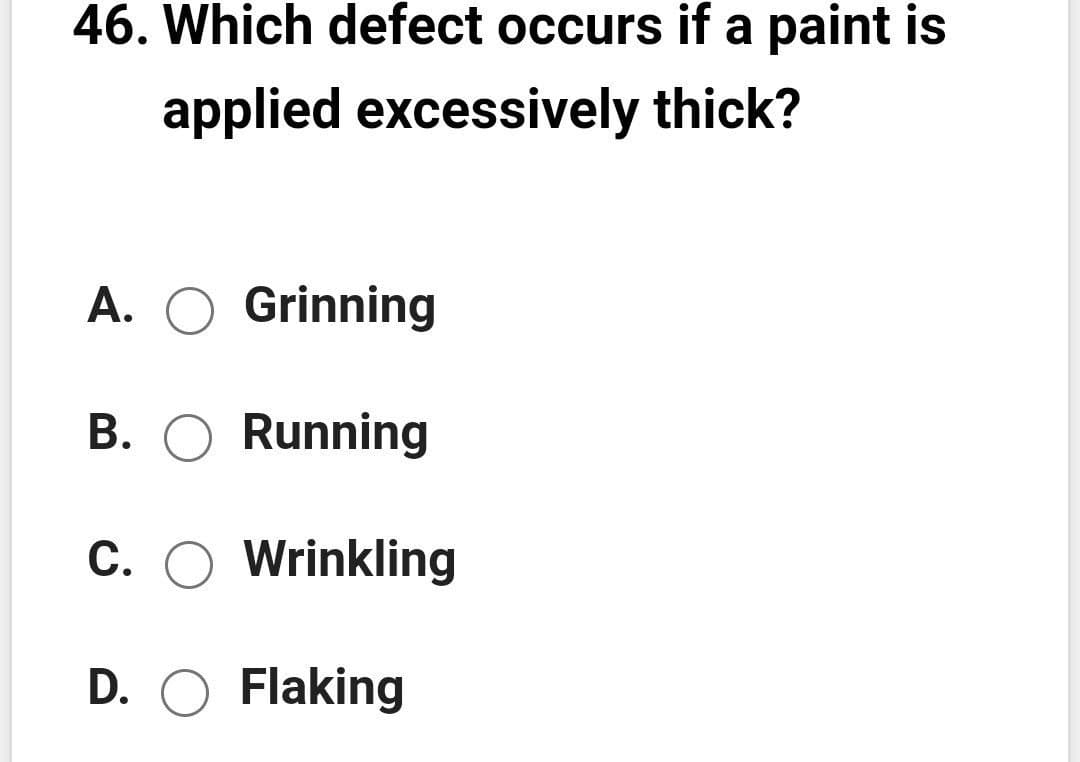46. Which defect occurs if a paint is
applied excessively thick?
A. O Grinning
B. O Running
С.
Wrinkling
D. O Flaking
