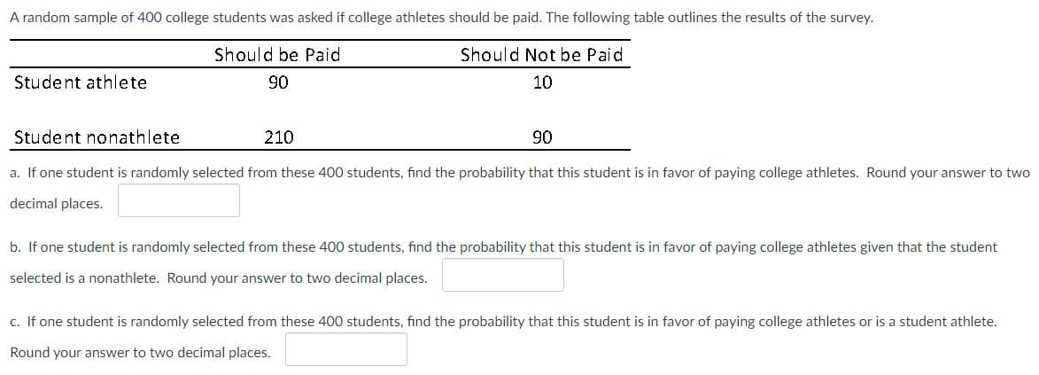 A random sample of 400 college students was asked if college athletes should be paid. The following table outlines the results of the survey.
Should be Paid
Should Not be Paid
10
90
Student athlete
Student nonathlete
a. If one student is randomly selected from these 400 students, find the probability that this student is in favor of paying college athletes. Round your answer to two
decimal places.
210
90
b. If one student is randomly selected from these 400 students, find the probability that this student is in favor of paying college athletes given that the student
selected is a nonathlete. Round your answer to two decimal places.
c. If one student is randomly selected from these 400 students, find the probability that this student is in favor of paying college athletes or is a student athlete.
Round your answer to two decimal places.