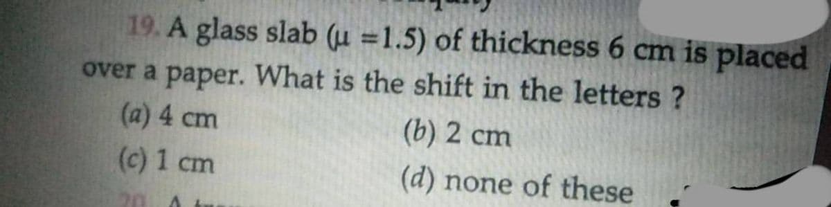 19. A glass slab (u =1.5) of thickness 6 cm is placed
over a paper. What is the shift in the letters ?
(a) 4 cm
(b) 2 cm
(c) 1 cm
(d) none of these
20
