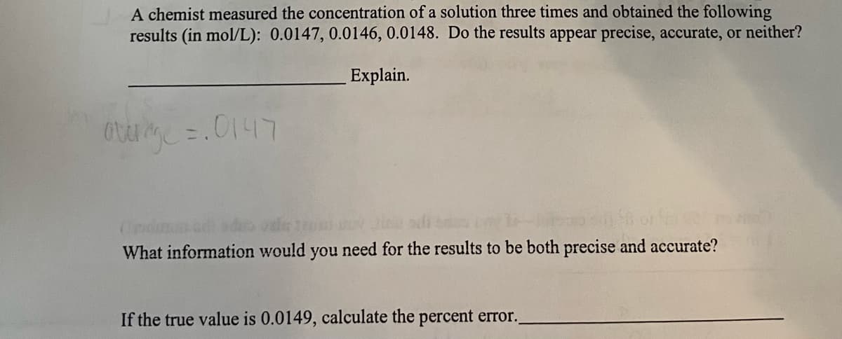 A chemist measured the concentration of a solution three times and obtained the following
results (in mol/L): 0.0147, 0.0146, 0.0148. Do the results appear precise, accurate, or neither?
Explain.
avenge =.0147
(pdimus.co
120 Doy Jine
What information would you need for the results to be both precise and accurate?
If the true value is 0.0149, calculate the percent error.