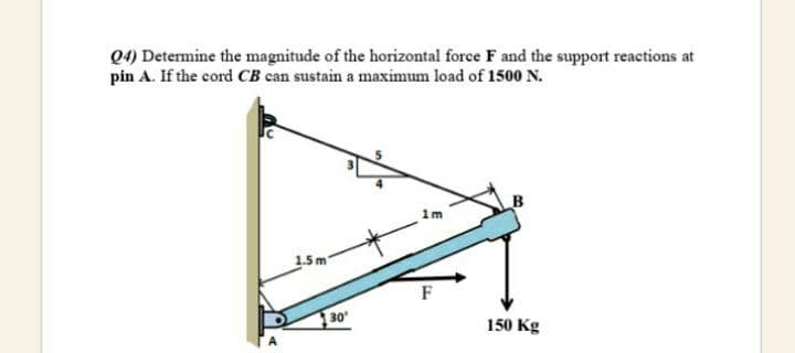 Q4) Determine the magnitude of the horizontal force F and the support reactions at
pin A. If the cord CB can sustain a maximum load of 1500 N.
1m
1.5 m
F
30
150 Kg
