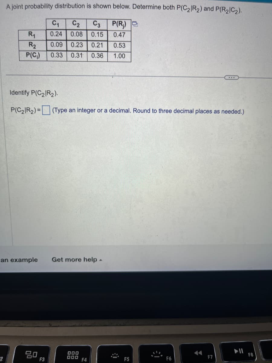 A joint probability distribution is shown below. Determine both P(C₂R₂) and P(R₂|C₂).
C₁
C2 C3
P(R₁)
0.24 0.08 0.15
0.47
2
R₁
R₂
0.09 0.23 0.21
0.53
P(C₁) 0.33 0.31 0.36 1.00
Identify P(C₂R₂).
P(C₂R₂) = (Type an integer or a decimal. Round to three decimal places as needed.)
an example Get more help -
20
F3
000
000
F4
➜
F5
j
F7
F8