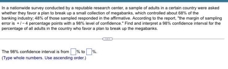 In a nationwide survey conducted by a reputable research center, a sample of adults in a certain country were asked
whether they favor a plan to break up a small collection of megabanks, which controlled about 68% of the
banking industry; 48% of those sampled responded in the affirmative. According to the report, "the margin of sampling
error is +/-4 percentage points with a 98% level of confidence." Find and interpret a 98% confidence interval for the
percentage of all adults in the country who favor a plan to break up the megabanks.
The 98% confidence interval is from % to%.
(Type whole numbers. Use ascending order.)