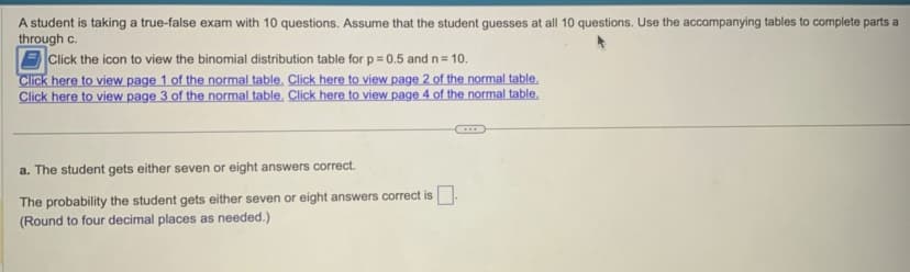 A student is taking a true-false exam with 10 questions. Assume that the student guesses at all 10 questions. Use the accompanying tables to complete parts a
through c.
Click the icon to view the binomial distribution table for p = 0.5 and n = 10.
Click here to view page 1 of the normal table. Click here to view page 2 of the normal table.
Click here to view page 3 of the normal table. Click here to view page 4 of the normal table.
a. The student gets either seven or eight answers correct.
The probability the student gets either seven or eight answers correct is.
(Round to four decimal places as needed.)