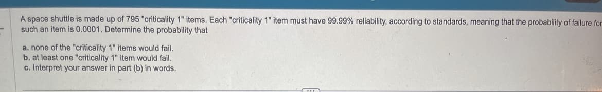A space shuttle is made up of 795 "criticality 1" items. Each "criticality 1" item must have 99.99% reliability, according to standards, meaning that the probability of failure for
such an item is 0.0001. Determine the probability that
a. none of the "criticality 1" items would fail.
b. at least one "criticality 1" item would fail.
c. Interpret your answer in part (b) in words.
C