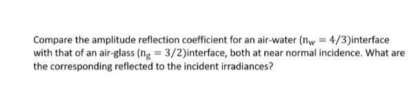 Compare the amplitude reflection coefficient for an air-water (nw = 4/3)interface
with that of an air-glass (ng = 3/2)interface, both at near normal incidence. What are
the corresponding reflected to the incident irradiances?
