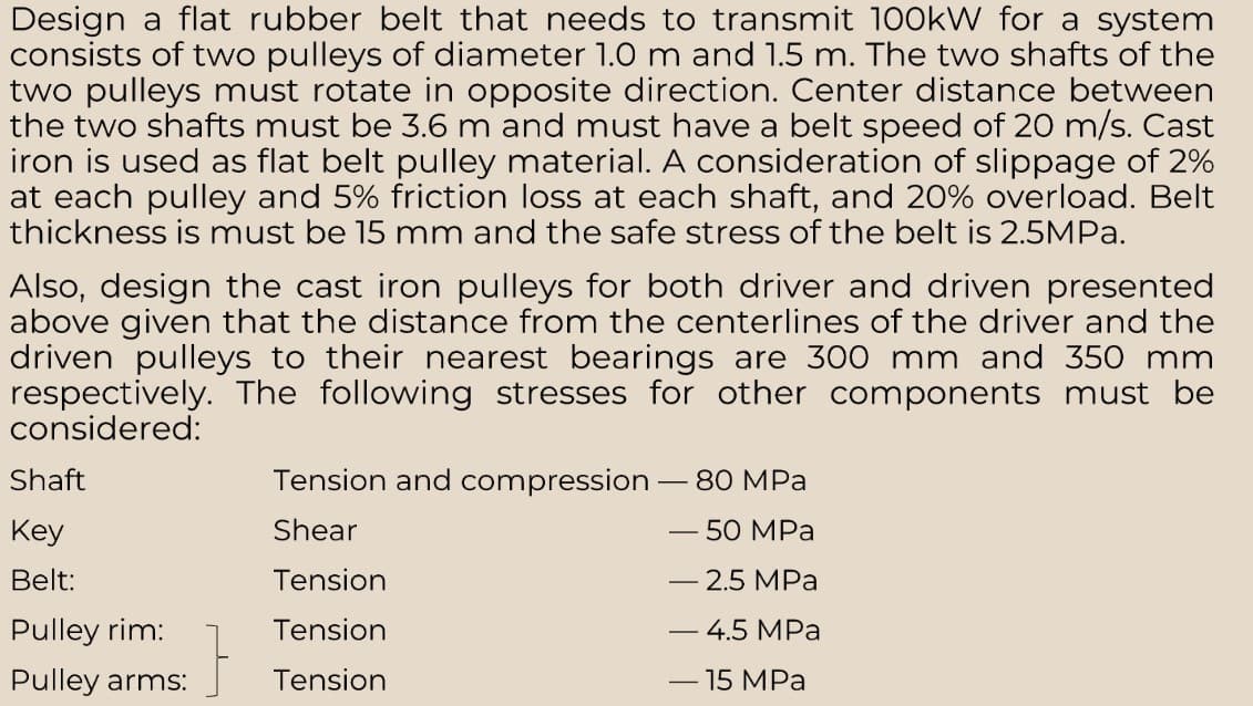 Design a flat rubber belt that needs to transmit 100kW for a system
consists of two pulleys of diameter 1.0 m and 1.5 m. The two shafts of the
two pulleys must rotate in opposite direction. Center distance between
the two shafts must be 3.6 m and must have a belt speed of 20 m/s. Cast
iron is used as flat belt pulley material. A consideration of slippage of 2%
at each pulley and 5% friction loss at each shaft, and 20% overload. Belt
thickness is must be 15 mm and the safe stress of the belt is 2.5MPa.
Also, design the cast iron pulleys for both driver and driven presented
above given that the distance from the centerlines of the driver and the
driven pulleys to their nearest bearings are 300 mm and 350 mm
respectively. The following stresses for other components must be
considered:
Shaft
Key
Belt:
Pulley rim:
Pulley arms:
}
Tension and compression - 80 MPa
Shear
- 50 MPa
Tension
- 2.5 MPa
Tension
- 4.5 MPa
Tension
-
- 15 MPa