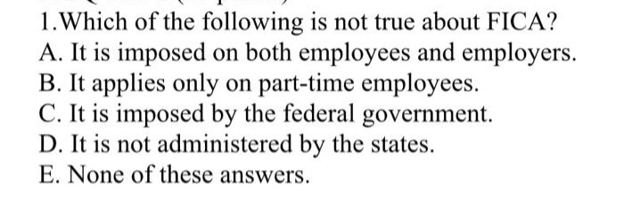 1.Which of the following is not true about FICA?
A. It is imposed on both employees and employers.
B. It applies only on part-time employees.
C. It is imposed by the federal government.
D. It is not administered by the states.
E. None of these answers.
