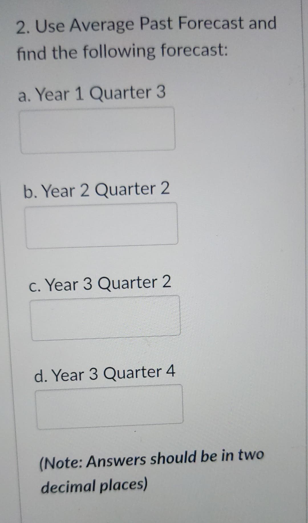 2. Use Average Past Forecast and
find the following forecast:
a. Year 1 Quarter 3
b. Year 2 Quarter 2
c. Year 3 Quarter 2
d. Year 3 Quarter 4
(Note: Answers should be in two
decimal places)
