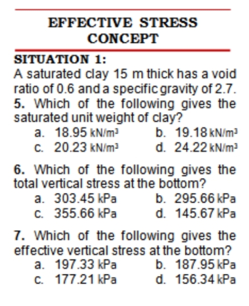 EFFECTIVE STRESS
CONCEPT
SITUATION 1:
A saturated clay 15 m thick has a void
ratio of 0.6 anda specific gravity of 2.7.
5. Which of the following gives the
saturated unit weight of clay?
a. 18.95 kN/m?
C. 20.23 kN/m?
b. 19.18 kN/m?
d. 24.22 kN/m?
6. Which of the following gives the
total vertical stress at the bottom?
a. 303.45 kPa
C. 355.66 kPa
b. 295.66 kPa
d. 145.67 kPa
7. Which of the following gives the
effective vertical stress at the bottom?
a. 197.33 kPa
c. 177.21 kPa
b. 187.95 kPa
d. 156.34 kPa
