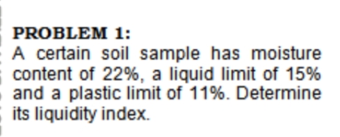 PROBLEM 1:
A certain soil sample has moisture
content of 22%, a liquid limit of 15%
and a plastic limit of 11%. Determine
its liquidity index.
