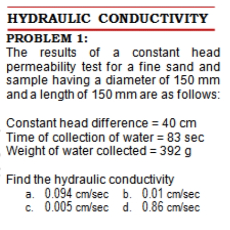 HYDRAULIC CONDUCTIVITY
PROBLEM 1:
The results of a constant head
permeability test for a fine sand and
sample having a diameter of 150 mm
and a length of 150 mm are as follows:
Constant head difference = 40 cm
Time of collection of water = 83 sec
Weight of water collected = 392 g
Find the hydraulic conductivity
a. 0.094 cm/sec b. 0.01 cm/sec
C.
c. 0.005 cm/sec d. 0.86 cm/sec
