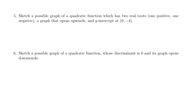 5. Sketch a possible graph of a quadratic function which has two real roots (one positive, one
negative), a graph that opens upwards, and y-intercept at (0, –4).
6. Sketch a possible graph of a quadratic function, whose discriminant is 0 and its graph opens
downwards.
