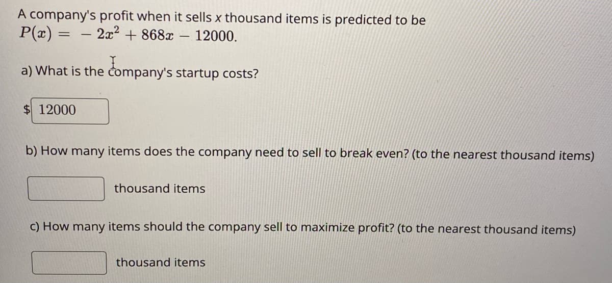 A company's profit when it sells x thousand items is predicted to be
P(x) =
2x2 + 868x - 12000.
-
a) What is the company's startup costs?
$ 12000
b) How many items does the company need to sell to break even? (to the nearest thousand items)
thousand items
c) How many items should the company sell to maximize profit? (to the nearest thousand items)
thousand items
