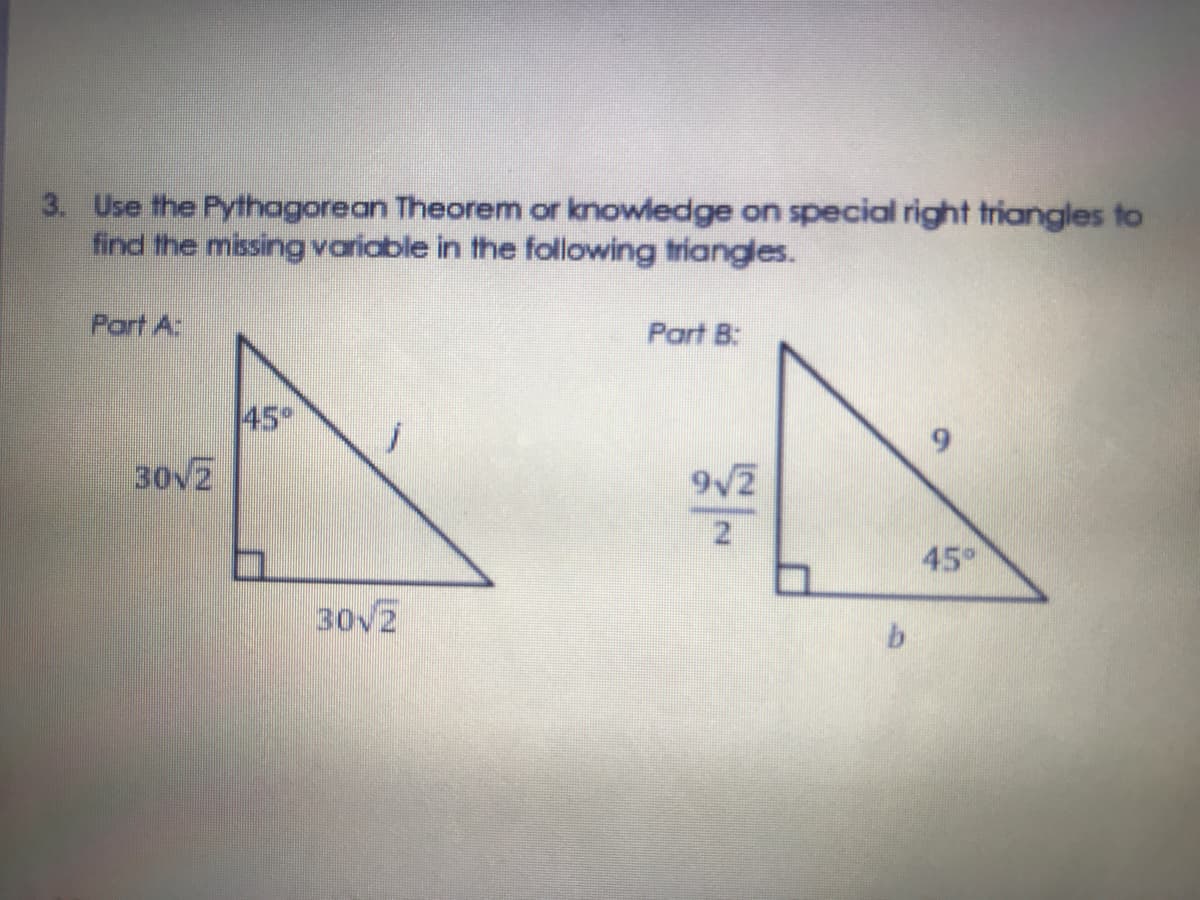 3. Use the Pythagorean Theorem or knowledge on special right triangles to
find the missingvariable in the following triangles.
Part A:
Part B:
45°
30V2
9/2
21
45°
30V2

