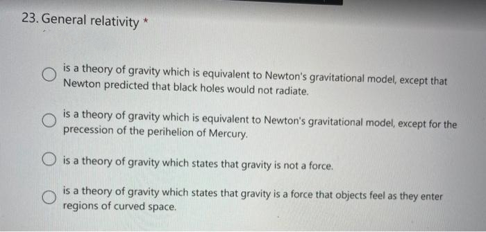 23. General relativity *
is a theory of gravity which is equivalent to Newton's gravitational model, except that
Newton predicted that black holes would not radiate.
O
is a theory of gravity which is equivalent to Newton's gravitational model, except for the
precession of the perihelion of Mercury.
O is a theory of gravity which states that gravity is not a force.
O
is a theory of gravity which states that gravity is a force that objects feel as they enter
regions of curved space.