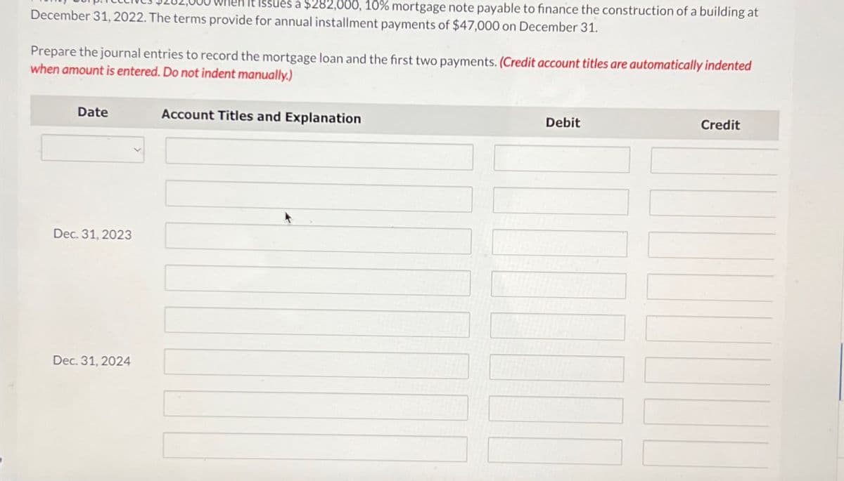 Hen it issues a $282,000, 10% mortgage note payable to finance the construction of a building at
December 31, 2022. The terms provide for annual installment payments of $47,000 on December 31.
Prepare the journal entries to record the mortgage loan and the first two payments. (Credit account titles are automatically indented
when amount is entered. Do not indent manually.)
Date
Dec. 31, 2023
Dec. 31, 2024
Account Titles and Explanation
Debit
Credit