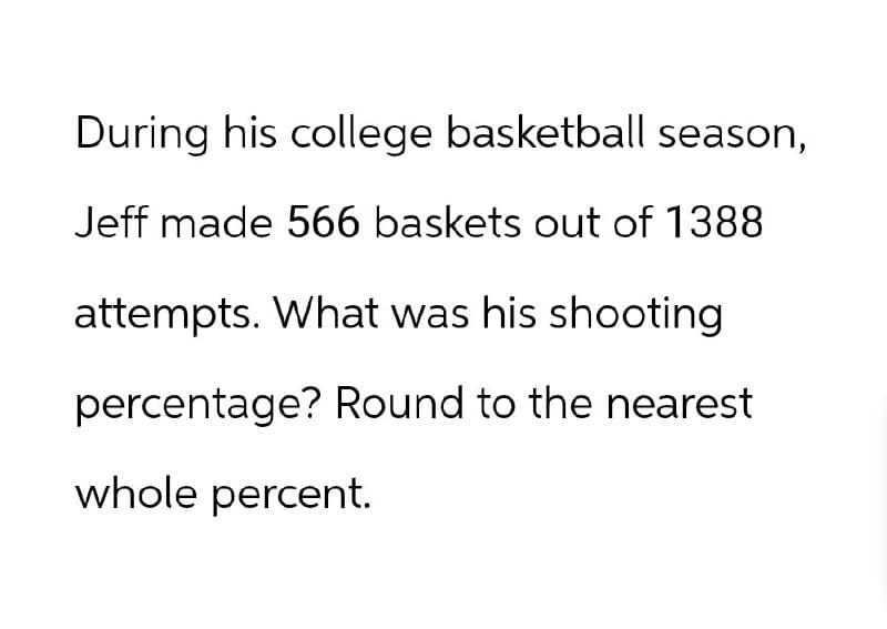 During his college basketball season,
Jeff made 566 baskets out of 1388
attempts. What was his shooting
percentage? Round to the nearest
whole percent.